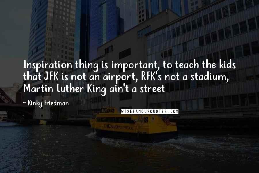 Kinky Friedman Quotes: Inspiration thing is important, to teach the kids that JFK is not an airport, RFK's not a stadium, Martin Luther King ain't a street