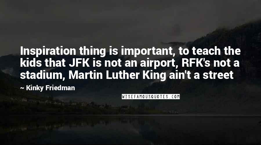 Kinky Friedman Quotes: Inspiration thing is important, to teach the kids that JFK is not an airport, RFK's not a stadium, Martin Luther King ain't a street