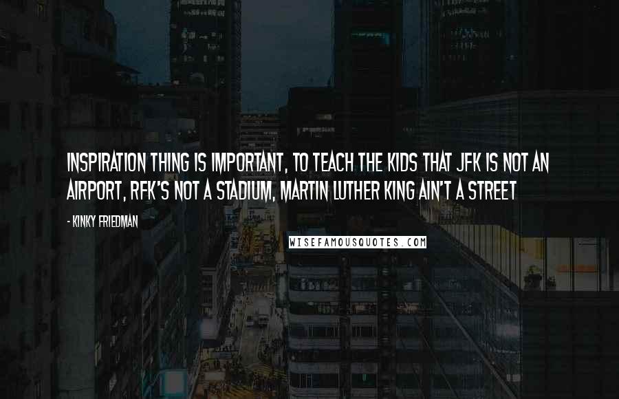 Kinky Friedman Quotes: Inspiration thing is important, to teach the kids that JFK is not an airport, RFK's not a stadium, Martin Luther King ain't a street