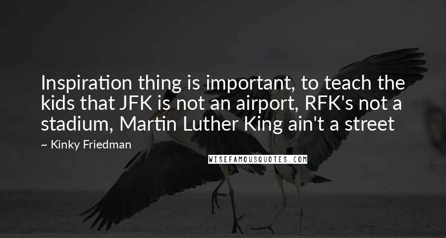 Kinky Friedman Quotes: Inspiration thing is important, to teach the kids that JFK is not an airport, RFK's not a stadium, Martin Luther King ain't a street