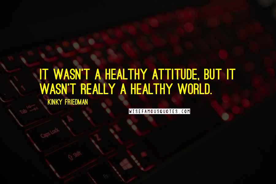 Kinky Friedman Quotes: It wasn't a healthy attitude, but it wasn't really a healthy world.