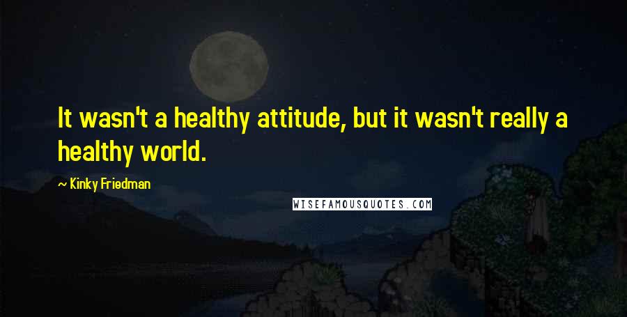 Kinky Friedman Quotes: It wasn't a healthy attitude, but it wasn't really a healthy world.