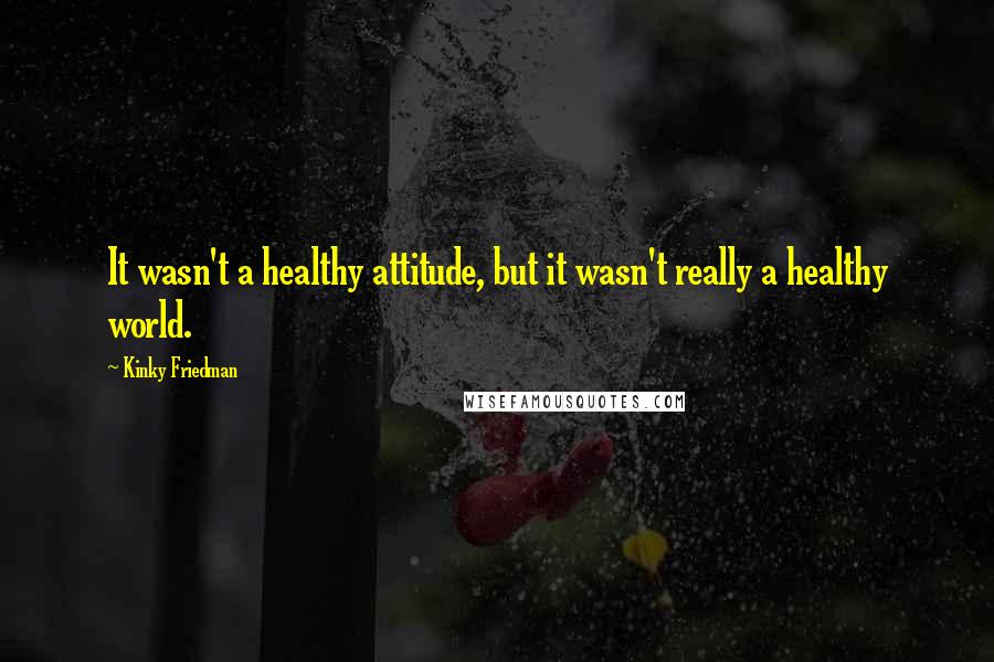 Kinky Friedman Quotes: It wasn't a healthy attitude, but it wasn't really a healthy world.
