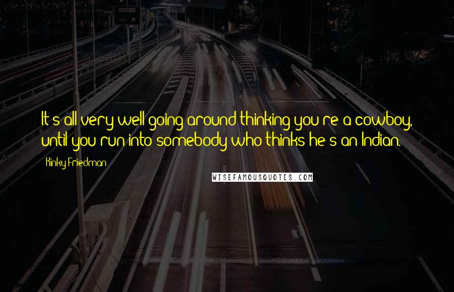 Kinky Friedman Quotes: It's all very well going around thinking you're a cowboy, until you run into somebody who thinks he's an Indian.