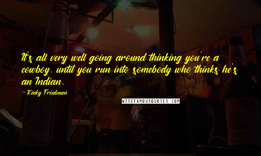 Kinky Friedman Quotes: It's all very well going around thinking you're a cowboy, until you run into somebody who thinks he's an Indian.