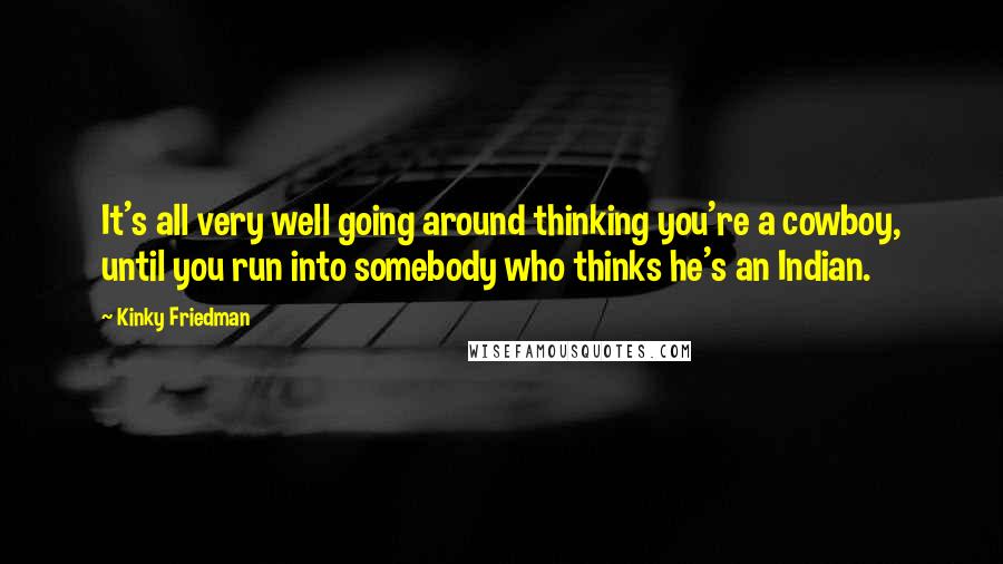 Kinky Friedman Quotes: It's all very well going around thinking you're a cowboy, until you run into somebody who thinks he's an Indian.