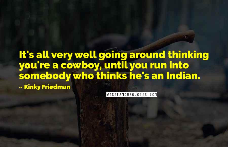 Kinky Friedman Quotes: It's all very well going around thinking you're a cowboy, until you run into somebody who thinks he's an Indian.