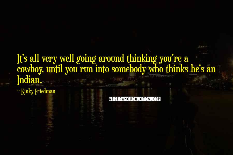 Kinky Friedman Quotes: It's all very well going around thinking you're a cowboy, until you run into somebody who thinks he's an Indian.