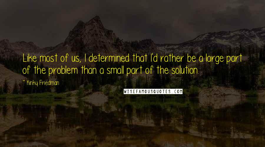Kinky Friedman Quotes: Like most of us, I determined that I'd rather be a large part of the problem than a small part of the solution.