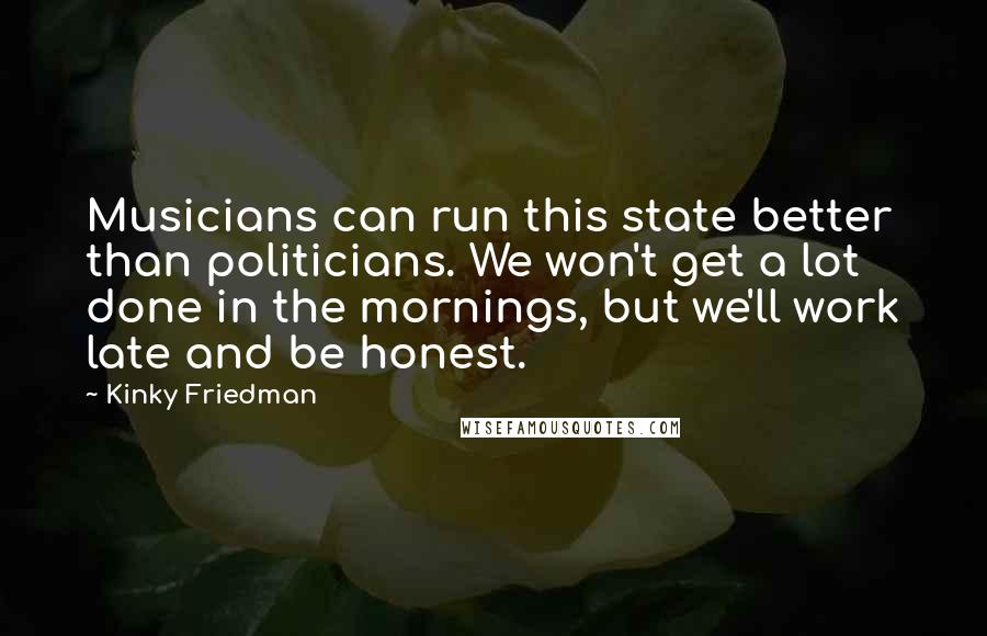 Kinky Friedman Quotes: Musicians can run this state better than politicians. We won't get a lot done in the mornings, but we'll work late and be honest.