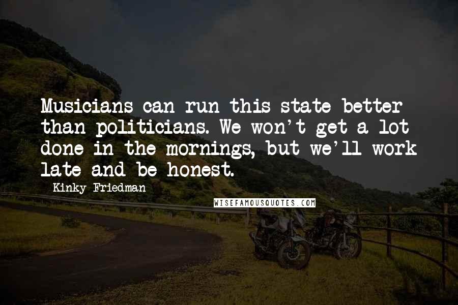 Kinky Friedman Quotes: Musicians can run this state better than politicians. We won't get a lot done in the mornings, but we'll work late and be honest.