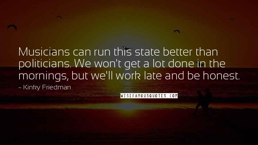 Kinky Friedman Quotes: Musicians can run this state better than politicians. We won't get a lot done in the mornings, but we'll work late and be honest.