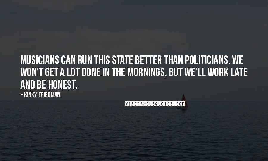 Kinky Friedman Quotes: Musicians can run this state better than politicians. We won't get a lot done in the mornings, but we'll work late and be honest.