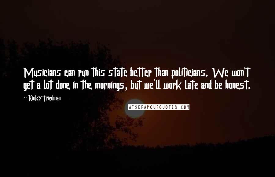 Kinky Friedman Quotes: Musicians can run this state better than politicians. We won't get a lot done in the mornings, but we'll work late and be honest.