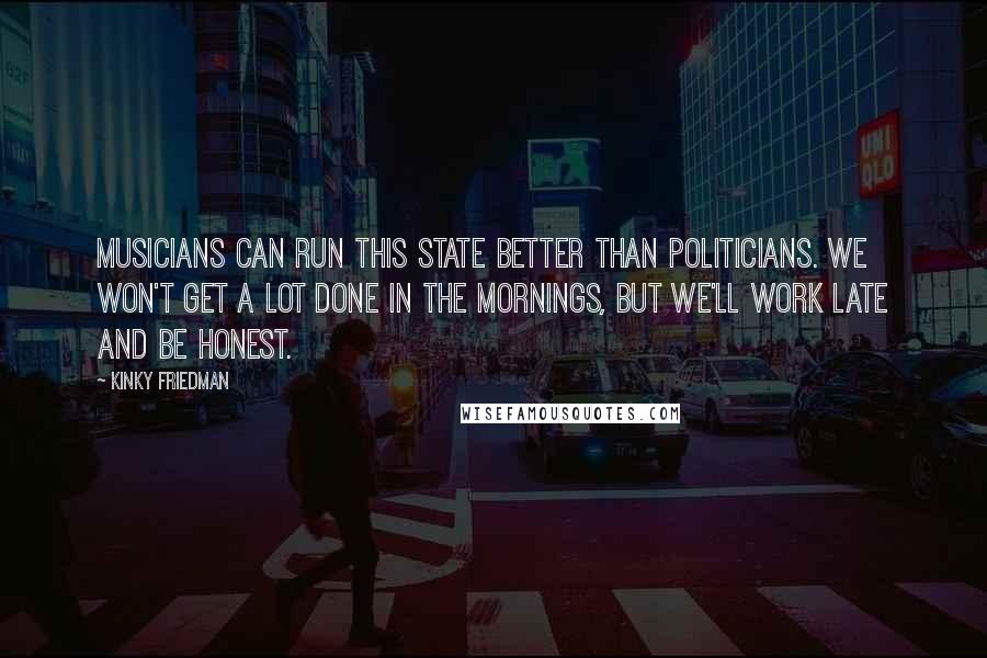 Kinky Friedman Quotes: Musicians can run this state better than politicians. We won't get a lot done in the mornings, but we'll work late and be honest.