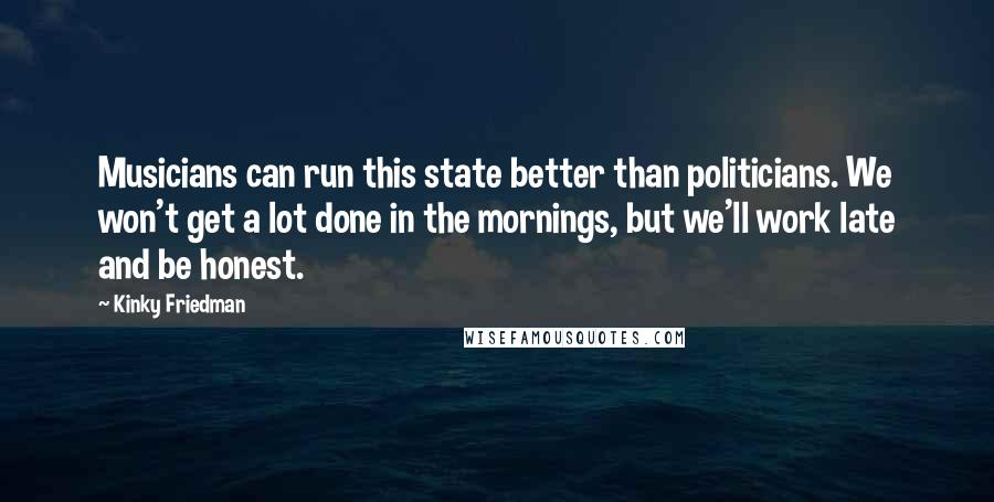 Kinky Friedman Quotes: Musicians can run this state better than politicians. We won't get a lot done in the mornings, but we'll work late and be honest.