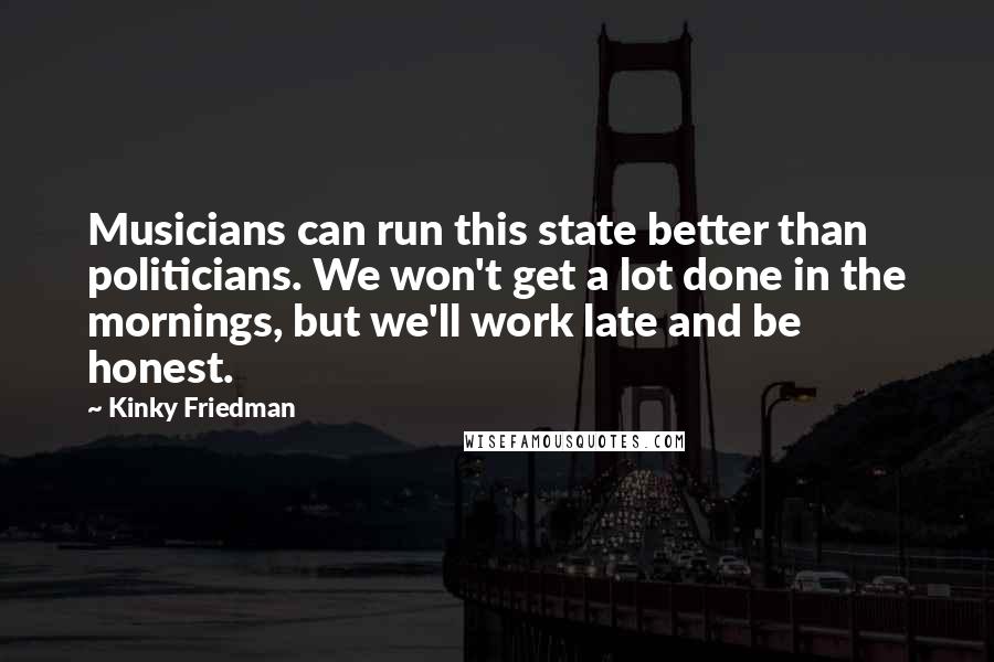 Kinky Friedman Quotes: Musicians can run this state better than politicians. We won't get a lot done in the mornings, but we'll work late and be honest.