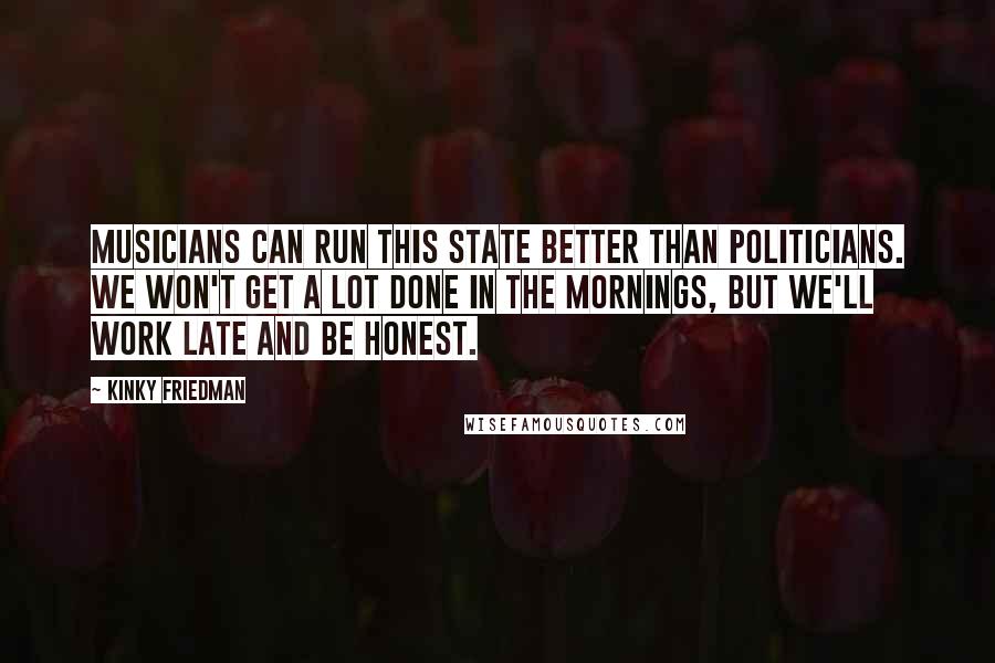 Kinky Friedman Quotes: Musicians can run this state better than politicians. We won't get a lot done in the mornings, but we'll work late and be honest.