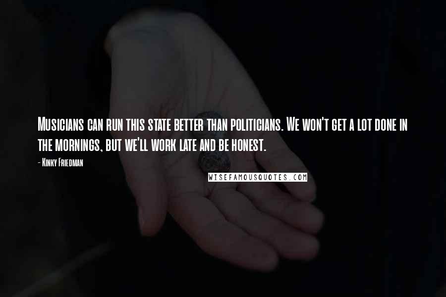 Kinky Friedman Quotes: Musicians can run this state better than politicians. We won't get a lot done in the mornings, but we'll work late and be honest.