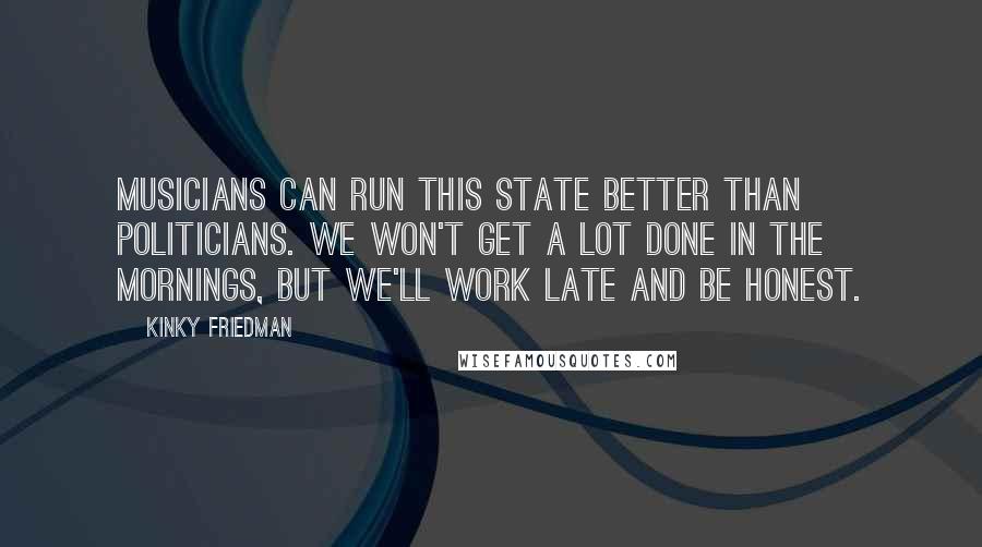 Kinky Friedman Quotes: Musicians can run this state better than politicians. We won't get a lot done in the mornings, but we'll work late and be honest.