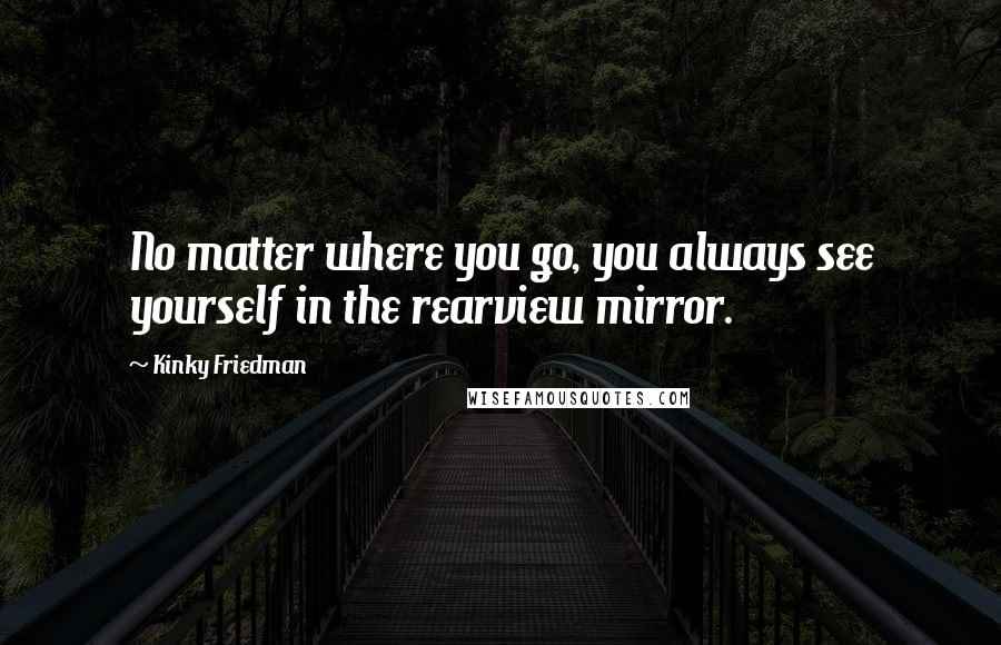 Kinky Friedman Quotes: No matter where you go, you always see yourself in the rearview mirror.