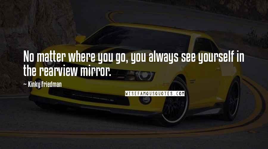 Kinky Friedman Quotes: No matter where you go, you always see yourself in the rearview mirror.