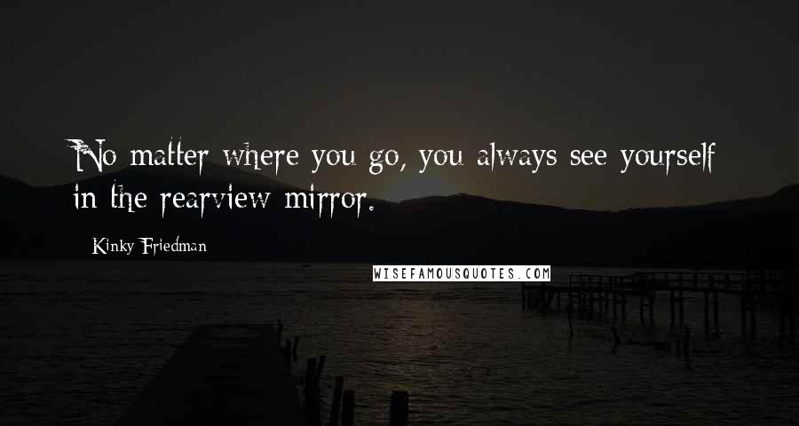 Kinky Friedman Quotes: No matter where you go, you always see yourself in the rearview mirror.
