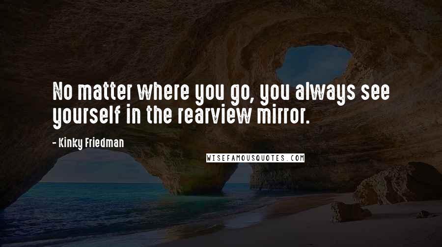 Kinky Friedman Quotes: No matter where you go, you always see yourself in the rearview mirror.