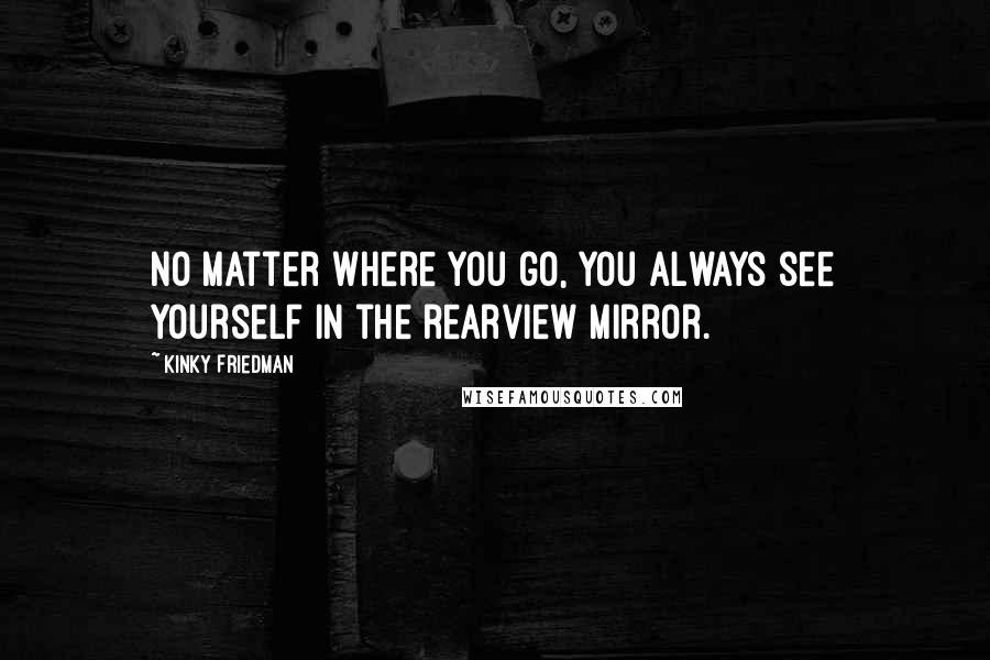 Kinky Friedman Quotes: No matter where you go, you always see yourself in the rearview mirror.