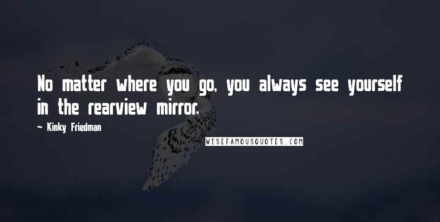 Kinky Friedman Quotes: No matter where you go, you always see yourself in the rearview mirror.