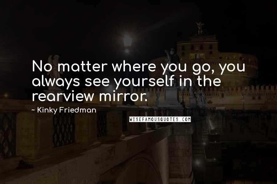 Kinky Friedman Quotes: No matter where you go, you always see yourself in the rearview mirror.