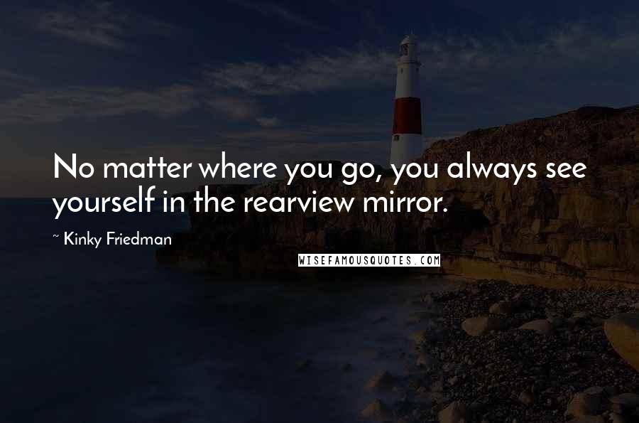 Kinky Friedman Quotes: No matter where you go, you always see yourself in the rearview mirror.