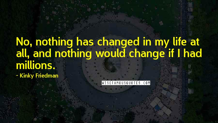 Kinky Friedman Quotes: No, nothing has changed in my life at all, and nothing would change if I had millions.