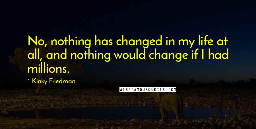 Kinky Friedman Quotes: No, nothing has changed in my life at all, and nothing would change if I had millions.