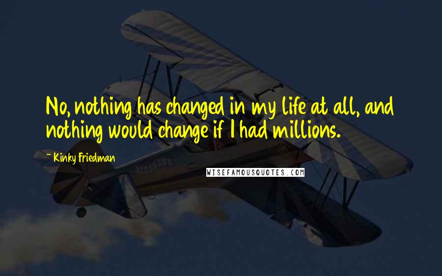 Kinky Friedman Quotes: No, nothing has changed in my life at all, and nothing would change if I had millions.