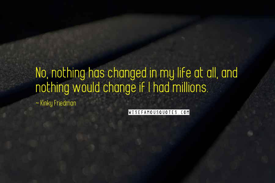 Kinky Friedman Quotes: No, nothing has changed in my life at all, and nothing would change if I had millions.