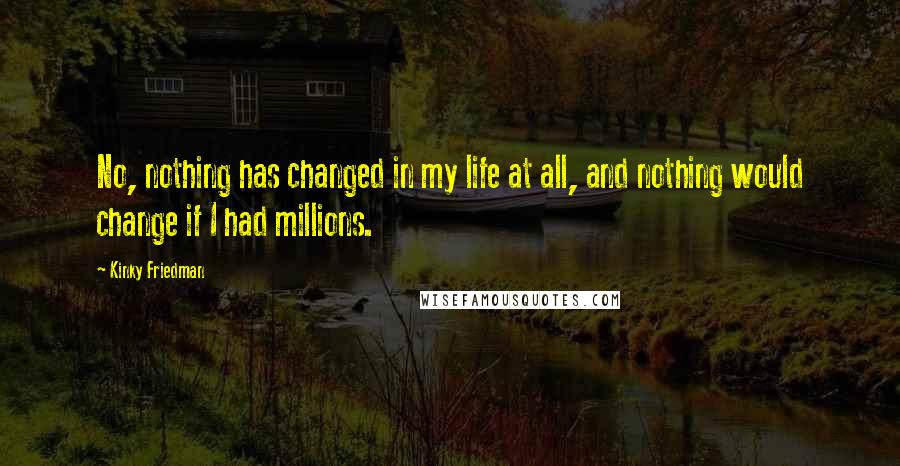 Kinky Friedman Quotes: No, nothing has changed in my life at all, and nothing would change if I had millions.