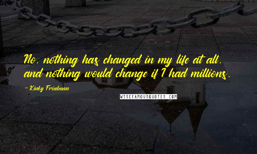 Kinky Friedman Quotes: No, nothing has changed in my life at all, and nothing would change if I had millions.