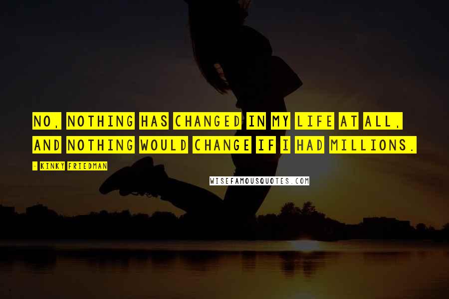 Kinky Friedman Quotes: No, nothing has changed in my life at all, and nothing would change if I had millions.
