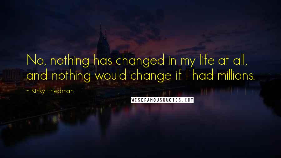 Kinky Friedman Quotes: No, nothing has changed in my life at all, and nothing would change if I had millions.