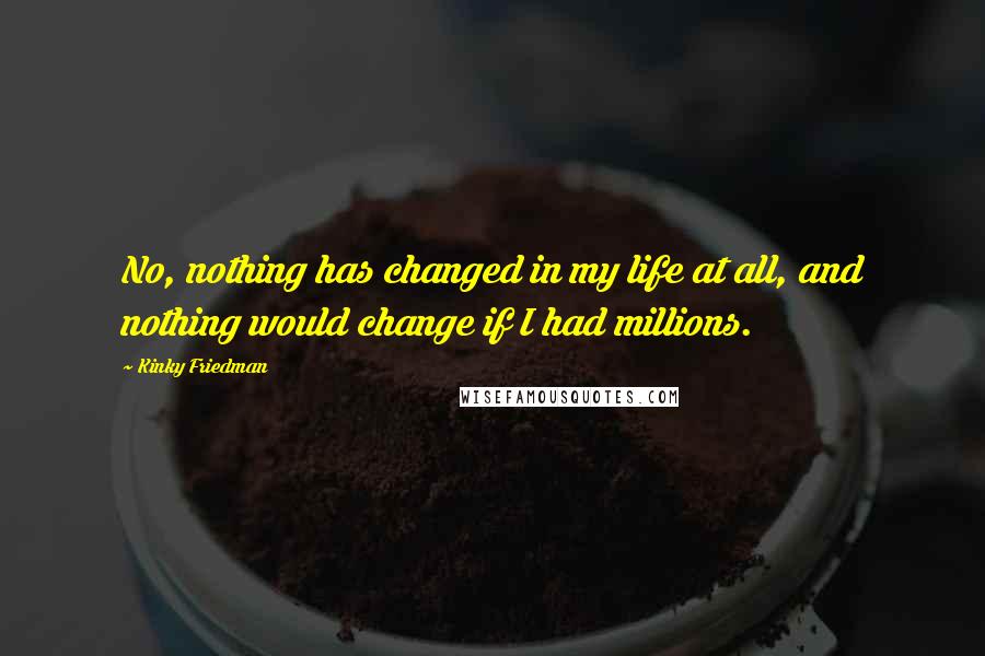 Kinky Friedman Quotes: No, nothing has changed in my life at all, and nothing would change if I had millions.