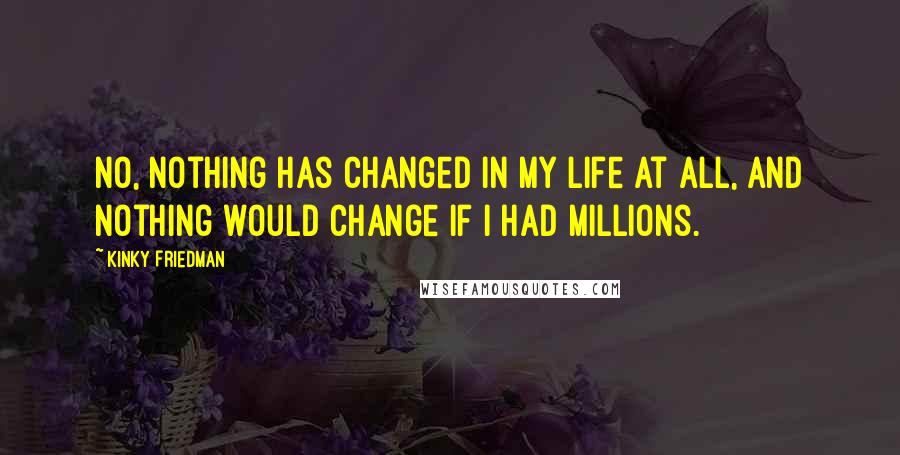 Kinky Friedman Quotes: No, nothing has changed in my life at all, and nothing would change if I had millions.