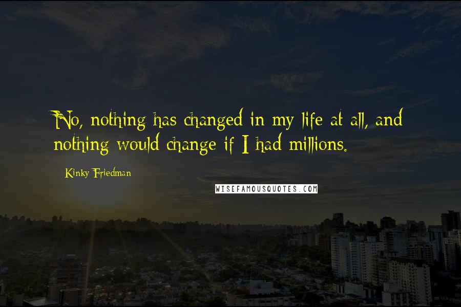 Kinky Friedman Quotes: No, nothing has changed in my life at all, and nothing would change if I had millions.