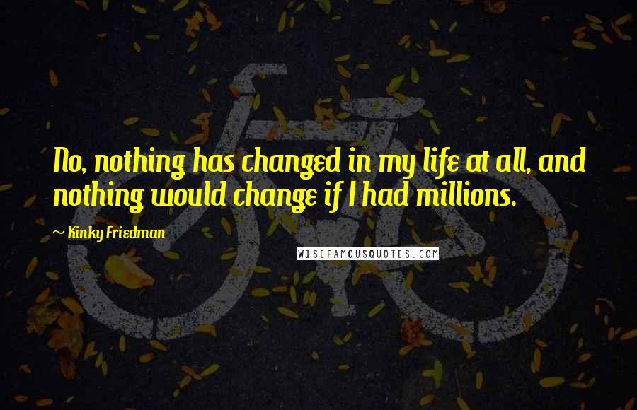Kinky Friedman Quotes: No, nothing has changed in my life at all, and nothing would change if I had millions.