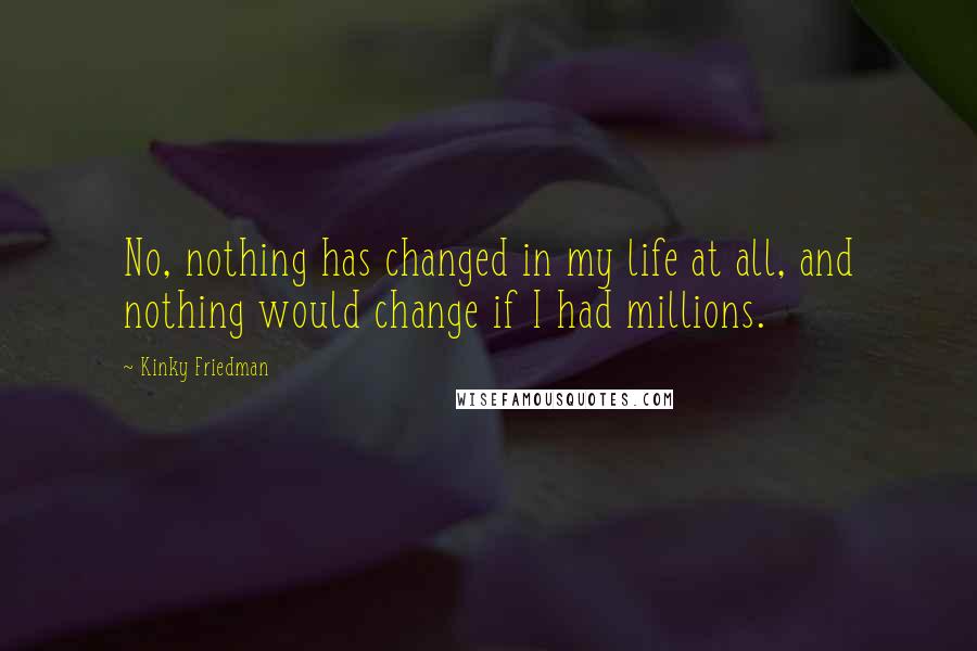 Kinky Friedman Quotes: No, nothing has changed in my life at all, and nothing would change if I had millions.
