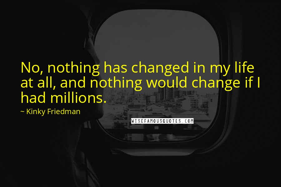 Kinky Friedman Quotes: No, nothing has changed in my life at all, and nothing would change if I had millions.