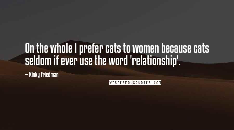 Kinky Friedman Quotes: On the whole I prefer cats to women because cats seldom if ever use the word 'relationship'.