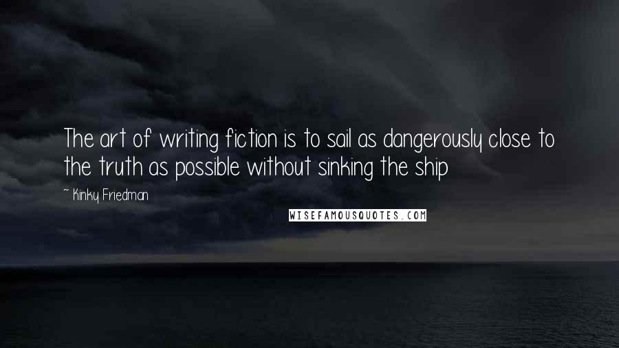 Kinky Friedman Quotes: The art of writing fiction is to sail as dangerously close to the truth as possible without sinking the ship