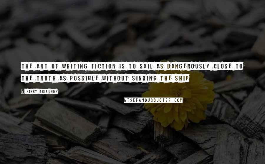 Kinky Friedman Quotes: The art of writing fiction is to sail as dangerously close to the truth as possible without sinking the ship
