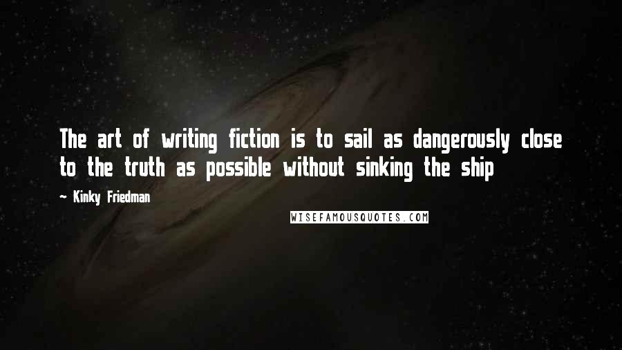 Kinky Friedman Quotes: The art of writing fiction is to sail as dangerously close to the truth as possible without sinking the ship